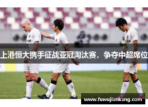 上港恒大携手征战亚冠淘汰赛，争夺中超席位
