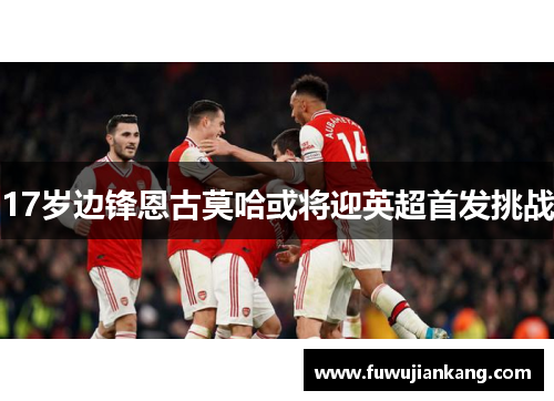 17岁边锋恩古莫哈或将迎英超首发挑战